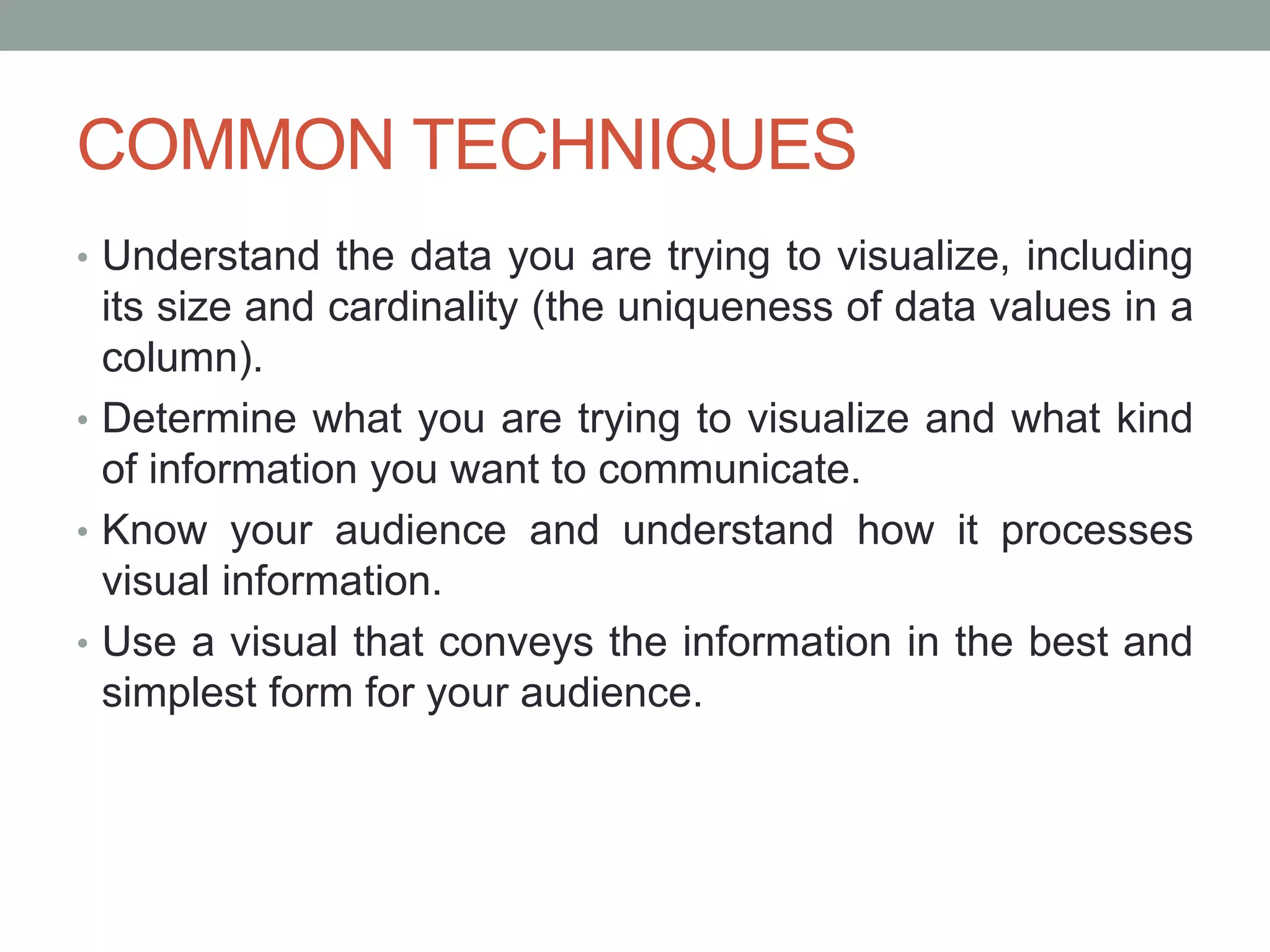 COMMON TECHNIQUES
• Understand the data you are trying to visualize, including
its size and cardinality (the uniqueness of data values in a
column).
• Determine what you are trying to visualize and what kind
of information you want to communicate.
• Know your audience and understand how it processes
visual information.
• Use a visual that conveys the information in the best and
simplest form for your audience.
 