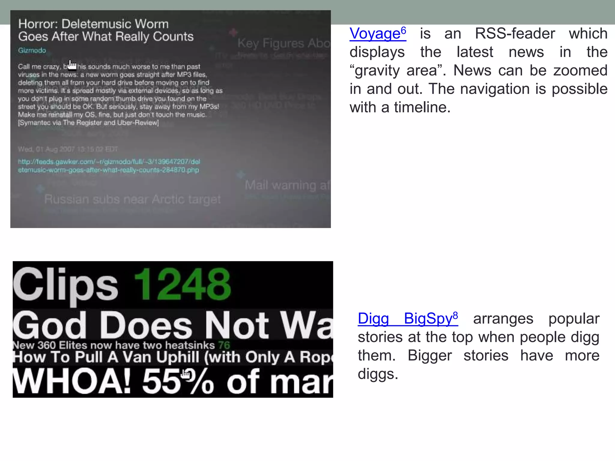 Voyage6 is an RSS-feader which
displays the latest news in the
“gravity area”. News can be zoomed
in and out. The navigation is possible
with a timeline.
Digg BigSpy8 arranges popular
stories at the top when people digg
them. Bigger stories have more
diggs.
 