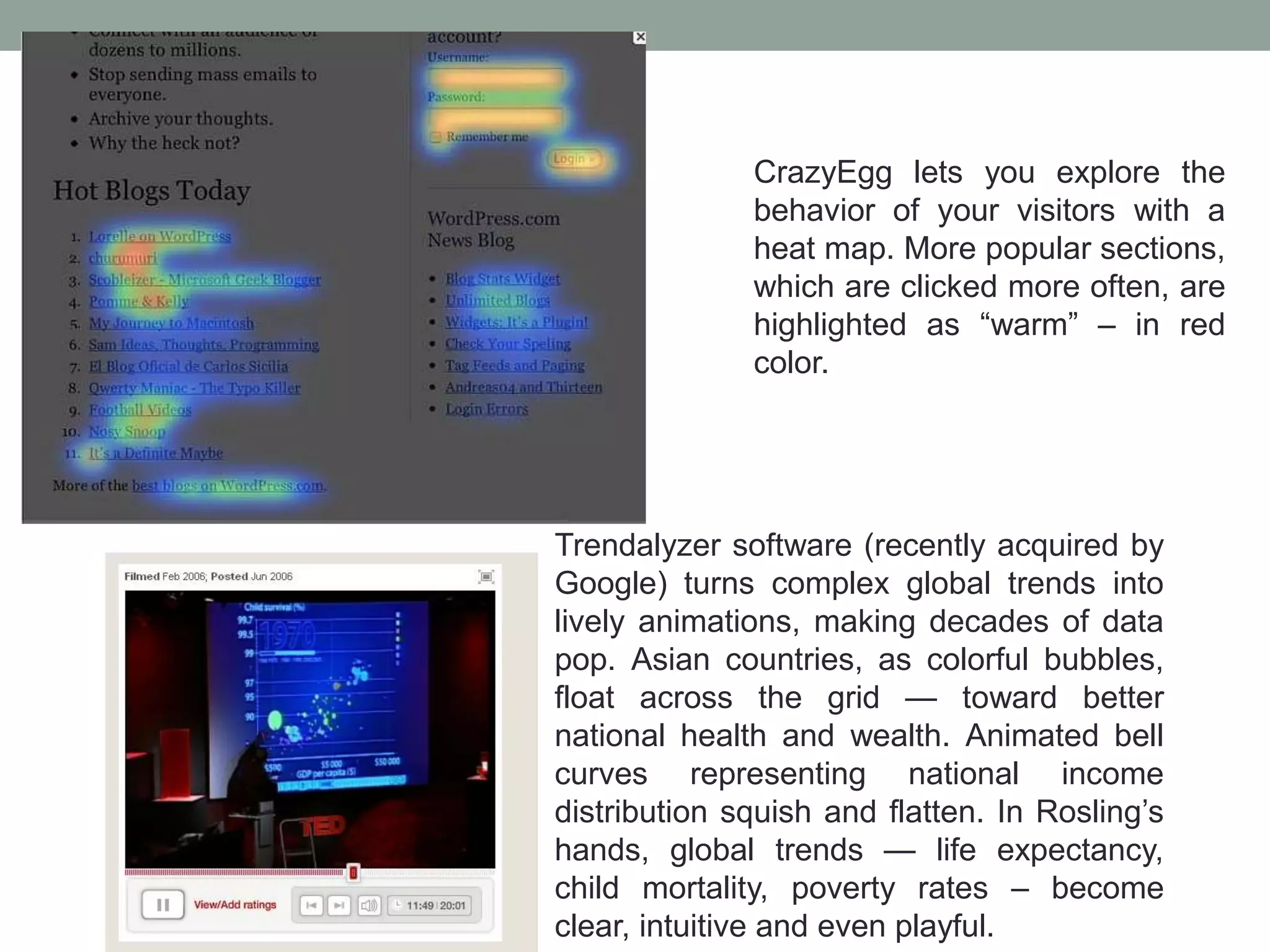 CrazyEgg lets you explore the
behavior of your visitors with a
heat map. More popular sections,
which are clicked more often, are
highlighted as “warm” – in red
color.
Trendalyzer software (recently acquired by
Google) turns complex global trends into
lively animations, making decades of data
pop. Asian countries, as colorful bubbles,
float across the grid — toward better
national health and wealth. Animated bell
curves representing national income
distribution squish and flatten. In Rosling’s
hands, global trends — life expectancy,
child mortality, poverty rates – become
clear, intuitive and even playful.
 
