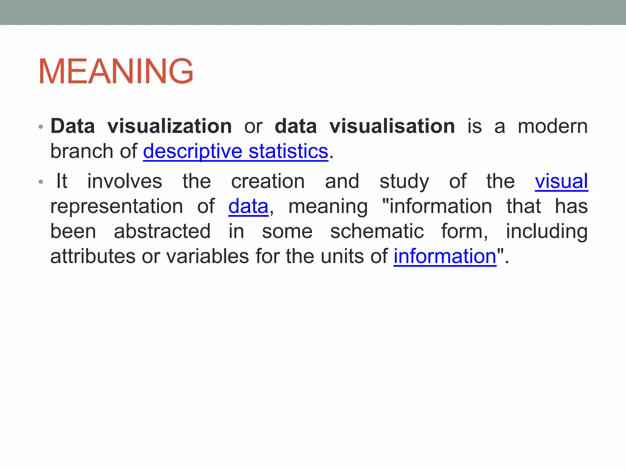 MEANING
• Data visualization or data visualisation is a modern
branch of descriptive statistics.
• It involves the creation and study of the visual
representation of data, meaning "information that has
been abstracted in some schematic form, including
attributes or variables for the units of information".
 