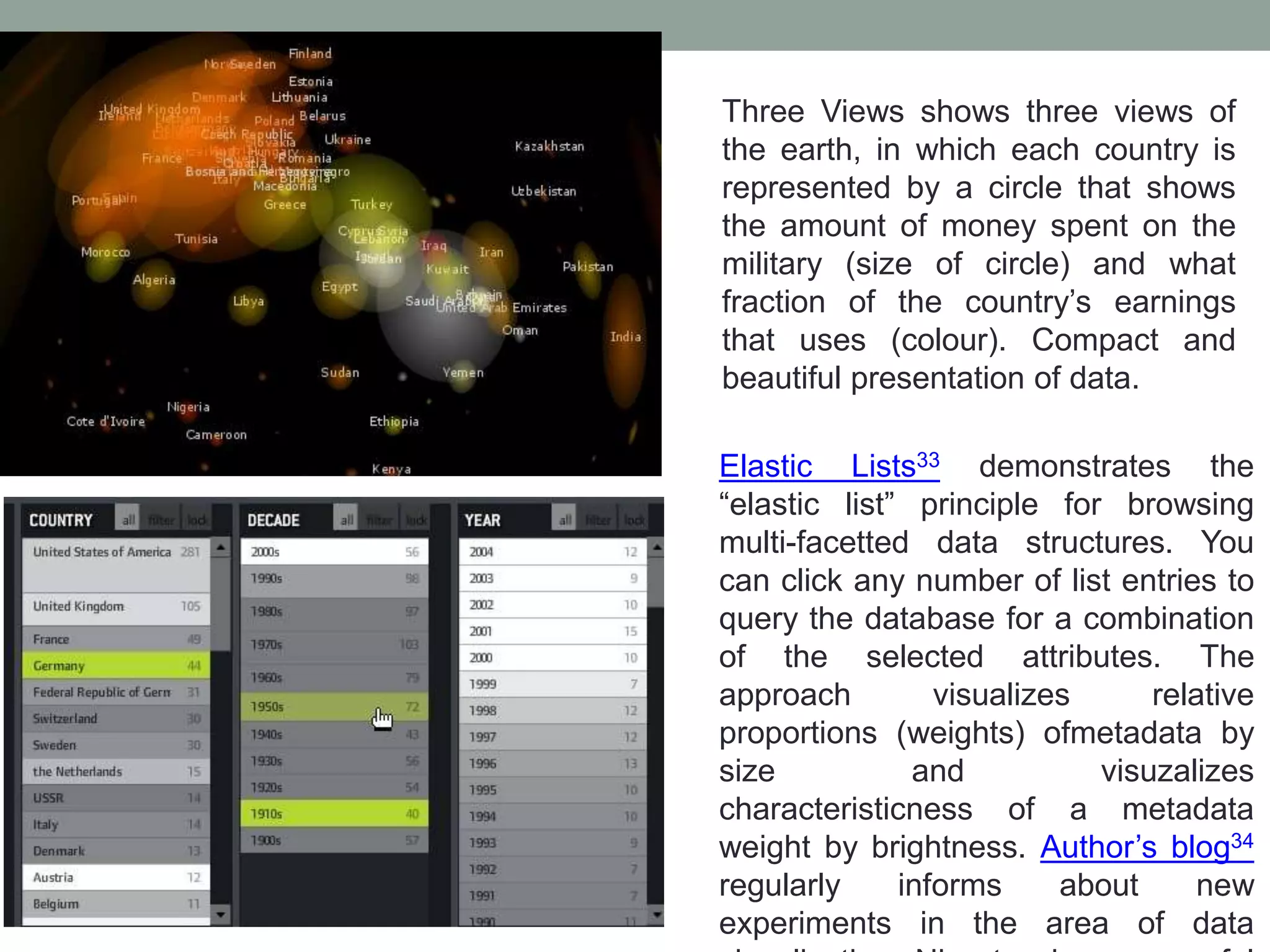 Three Views shows three views of
the earth, in which each country is
represented by a circle that shows
the amount of money spent on the
military (size of circle) and what
fraction of the country’s earnings
that uses (colour). Compact and
beautiful presentation of data.
Elastic Lists33 demonstrates the
“elastic list” principle for browsing
multi-facetted data structures. You
can click any number of list entries to
query the database for a combination
of the selected attributes. The
approach visualizes relative
proportions (weights) ofmetadata by
size and visuzalizes
characteristicness of a metadata
weight by brightness. Author’s blog34
regularly informs about new
experiments in the area of data
 