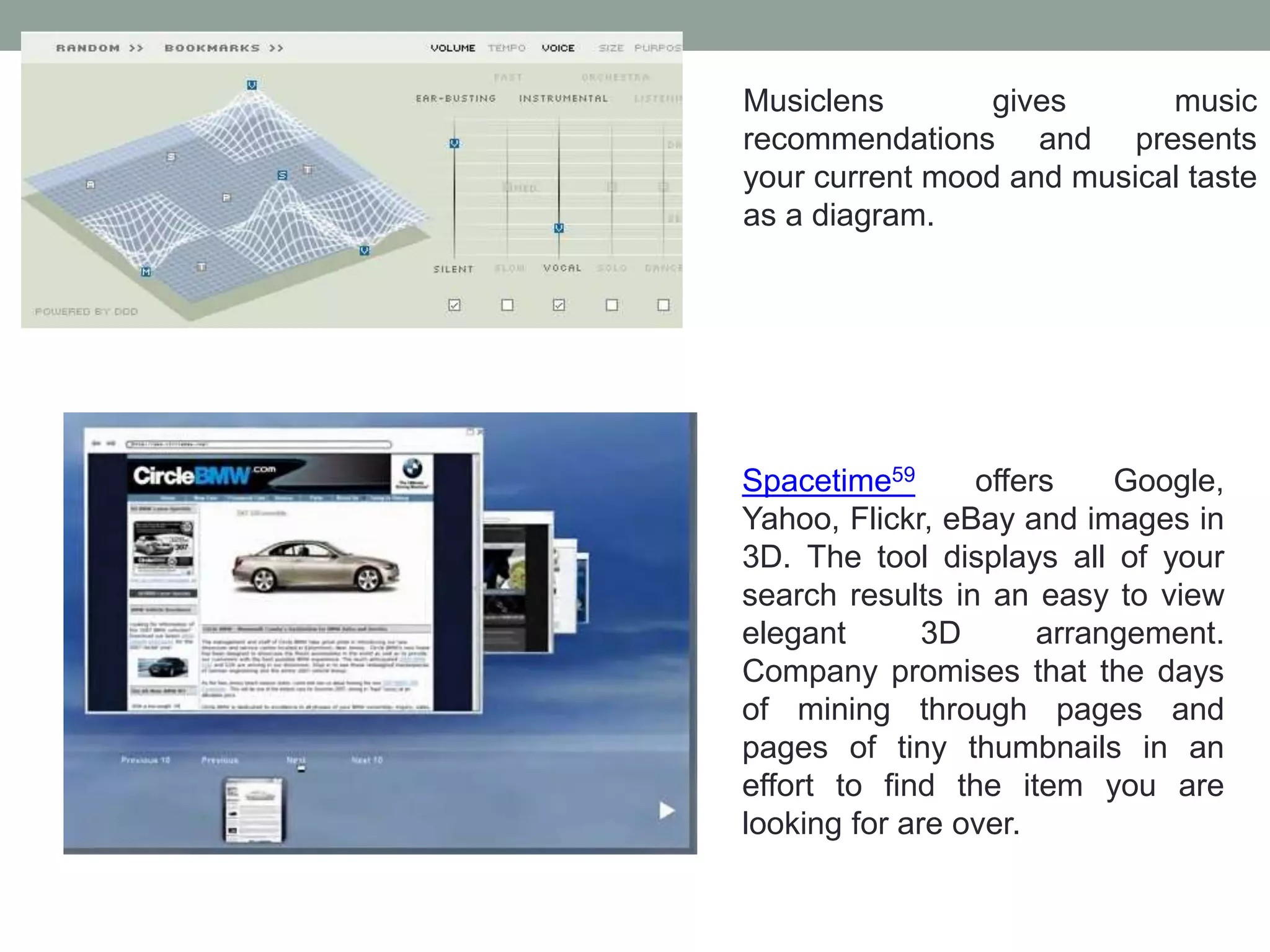 Musiclens gives music
recommendations and presents
your current mood and musical taste
as a diagram.
Spacetime59 offers Google,
Yahoo, Flickr, eBay and images in
3D. The tool displays all of your
search results in an easy to view
elegant 3D arrangement.
Company promises that the days
of mining through pages and
pages of tiny thumbnails in an
effort to find the item you are
looking for are over.
 