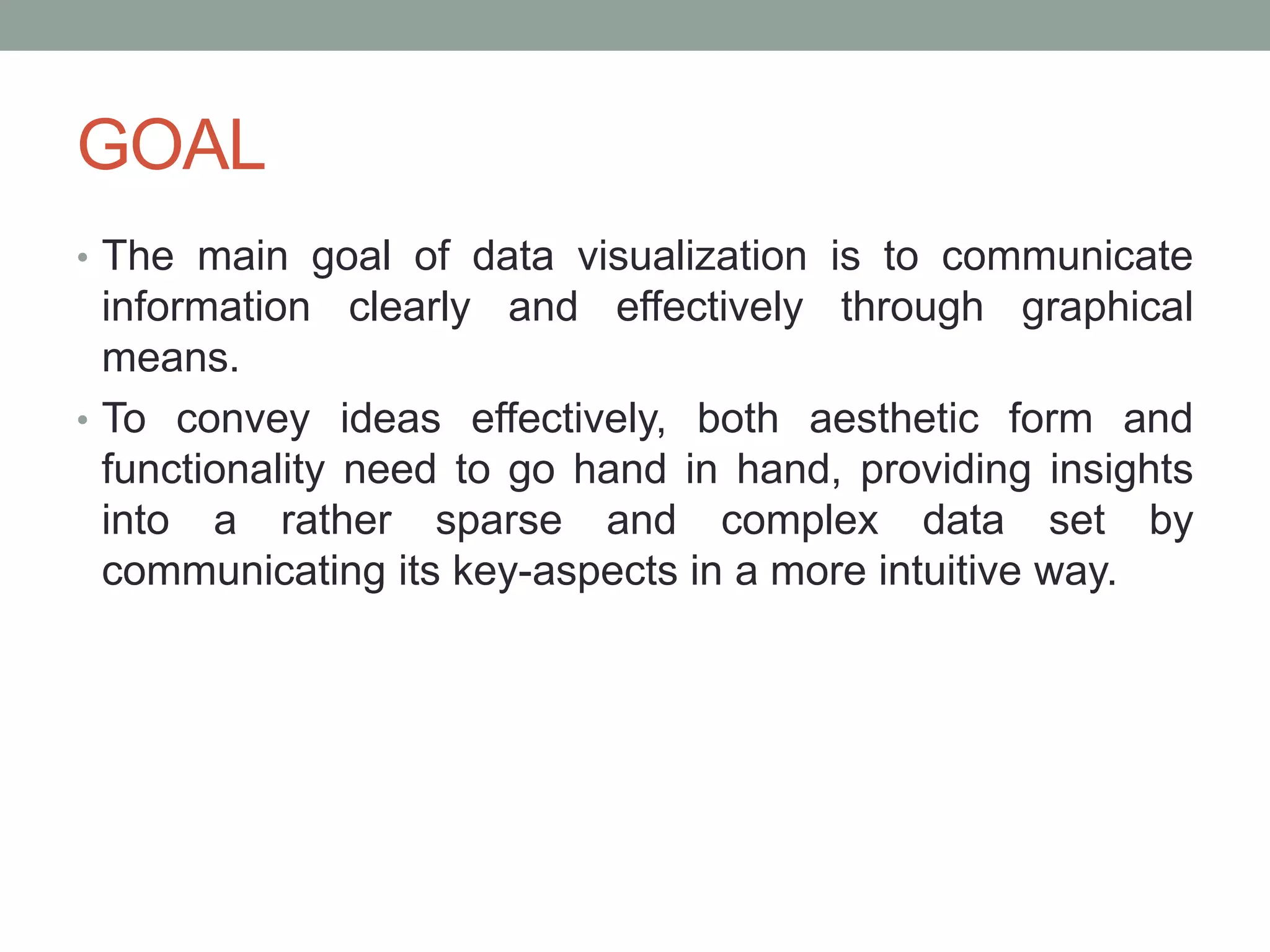 GOAL
• The main goal of data visualization is to communicate
information clearly and effectively through graphical
means.
• To convey ideas effectively, both aesthetic form and
functionality need to go hand in hand, providing insights
into a rather sparse and complex data set by
communicating its key-aspects in a more intuitive way.
 