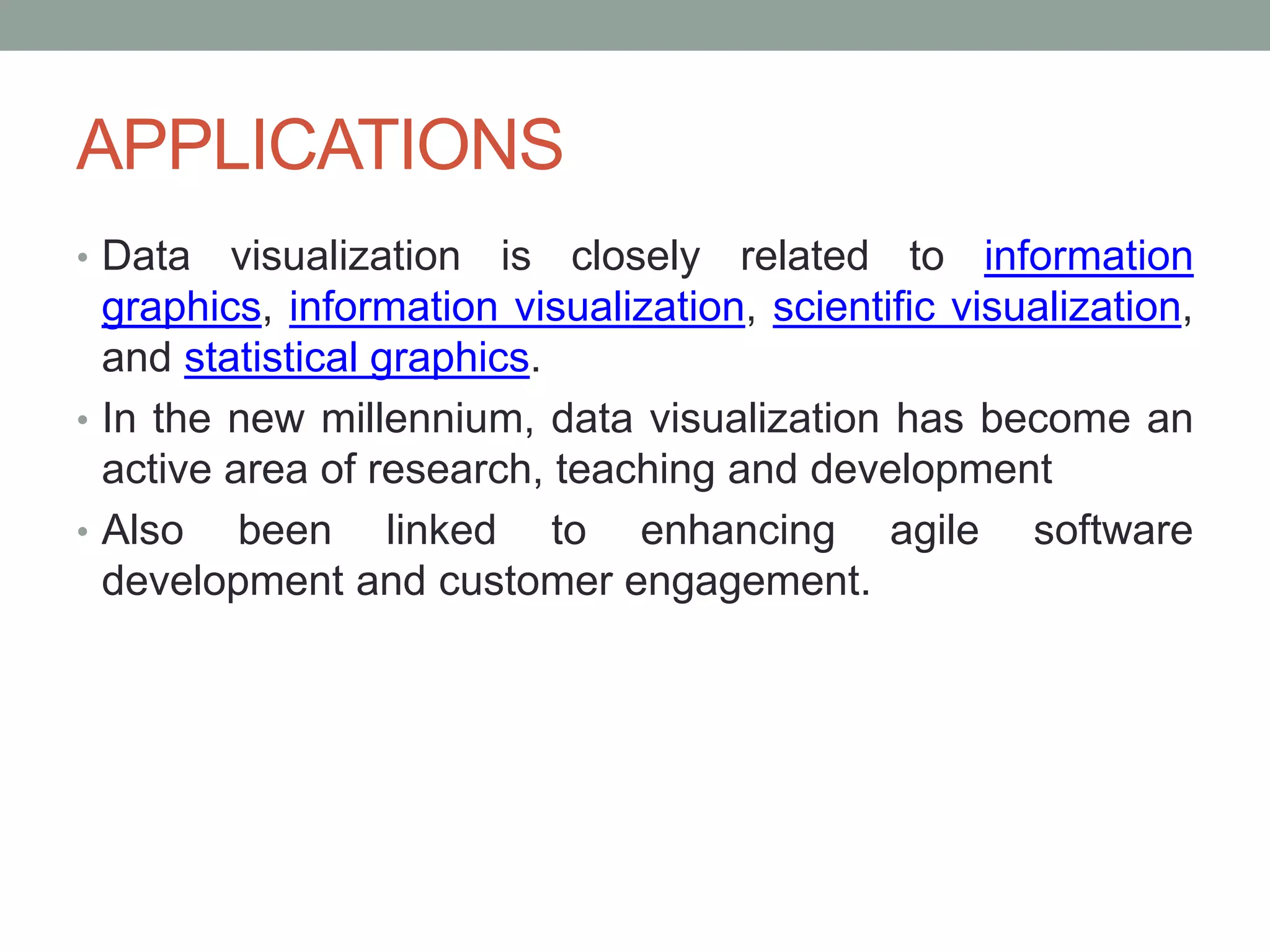 APPLICATIONS
• Data visualization is closely related to information
graphics, information visualization, scientific visualization,
and statistical graphics.
• In the new millennium, data visualization has become an
active area of research, teaching and development
• Also been linked to enhancing agile software
development and customer engagement.
 