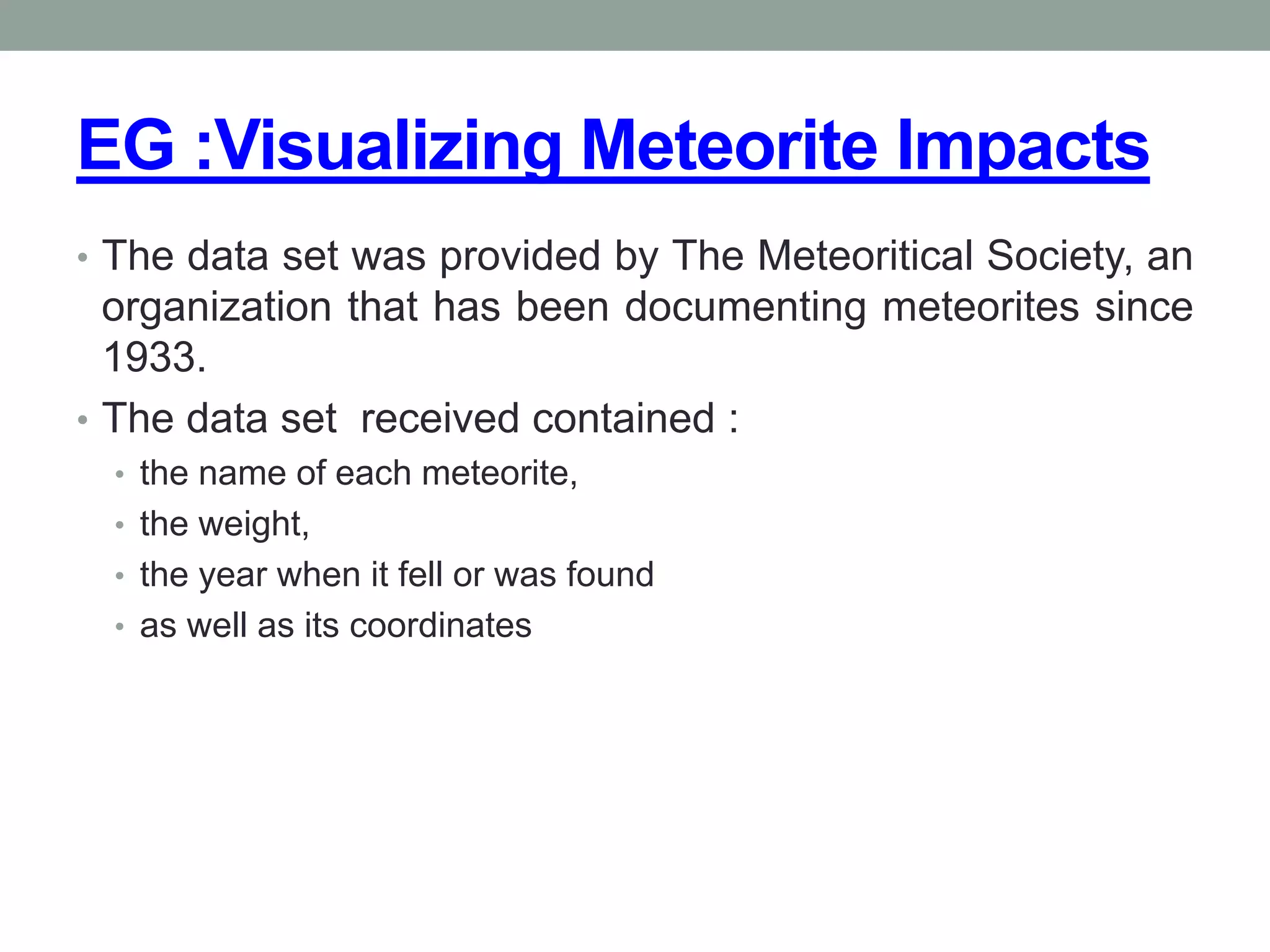 EG :Visualizing Meteorite Impacts
• The data set was provided by The Meteoritical Society, an
organization that has been documenting meteorites since
1933.
• The data set received contained :
• the name of each meteorite,
• the weight,
• the year when it fell or was found
• as well as its coordinates
 