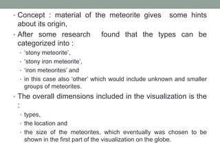 • Concept : material of the meteorite gives some hints
about its origin,
• After some research found that the types can be
categorized into :
• ‘stony meteorite’,
• ‘stony iron meteorite’,
• ‘iron meteorites’ and
• in this case also ‘other’ which would include unknown and smaller
groups of meteorites.
• The overall dimensions included in the visualization is the
:
• types,
• the location and
• the size of the meteorites, which eventually was chosen to be
shown in the first part of the visualization on the globe.
 