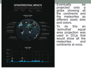 • Eventually be
projected onto a
globe showing all
the continents and
the meteorites as
different sized dots
and colors.
• To do this an
‘azimuthal’ equal
area projection was
used in D3.js that
would show all the
meteorites and
continents at once.
 