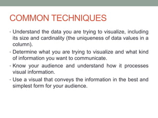 COMMON TECHNIQUES
• Understand the data you are trying to visualize, including
its size and cardinality (the uniqueness of data values in a
column).
• Determine what you are trying to visualize and what kind
of information you want to communicate.
• Know your audience and understand how it processes
visual information.
• Use a visual that conveys the information in the best and
simplest form for your audience.
 