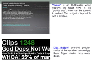Voyage6 is an RSS-feader which
displays the latest news in the
“gravity area”. News can be zoomed
in and out. The navigation is possible
with a timeline.
Digg BigSpy8 arranges popular
stories at the top when people digg
them. Bigger stories have more
diggs.
 