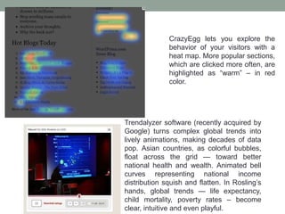 CrazyEgg lets you explore the
behavior of your visitors with a
heat map. More popular sections,
which are clicked more often, are
highlighted as “warm” – in red
color.
Trendalyzer software (recently acquired by
Google) turns complex global trends into
lively animations, making decades of data
pop. Asian countries, as colorful bubbles,
float across the grid — toward better
national health and wealth. Animated bell
curves representing national income
distribution squish and flatten. In Rosling’s
hands, global trends — life expectancy,
child mortality, poverty rates – become
clear, intuitive and even playful.
 