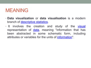MEANING
• Data visualization or data visualisation is a modern
branch of descriptive statistics.
• It involves the creation and study of the visual
representation of data, meaning "information that has
been abstracted in some schematic form, including
attributes or variables for the units of information".
 