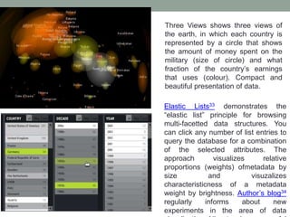 Three Views shows three views of
the earth, in which each country is
represented by a circle that shows
the amount of money spent on the
military (size of circle) and what
fraction of the country’s earnings
that uses (colour). Compact and
beautiful presentation of data.
Elastic Lists33 demonstrates the
“elastic list” principle for browsing
multi-facetted data structures. You
can click any number of list entries to
query the database for a combination
of the selected attributes. The
approach visualizes relative
proportions (weights) ofmetadata by
size and visuzalizes
characteristicness of a metadata
weight by brightness. Author’s blog34
regularly informs about new
experiments in the area of data
 