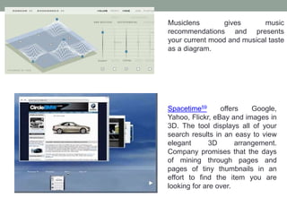 Musiclens gives music
recommendations and presents
your current mood and musical taste
as a diagram.
Spacetime59 offers Google,
Yahoo, Flickr, eBay and images in
3D. The tool displays all of your
search results in an easy to view
elegant 3D arrangement.
Company promises that the days
of mining through pages and
pages of tiny thumbnails in an
effort to find the item you are
looking for are over.
 