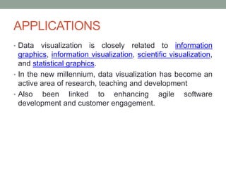 APPLICATIONS
• Data visualization is closely related to information
graphics, information visualization, scientific visualization,
and statistical graphics.
• In the new millennium, data visualization has become an
active area of research, teaching and development
• Also been linked to enhancing agile software
development and customer engagement.
 