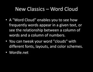 New Classics – Word Cloud
• A "Word Cloud" enables you to see how
frequently words appear in a given text, or
see the relationship between a column of
words and a column of numbers.
• You can tweak your word "clouds" with
different fonts, layouts, and color schemes.
• Wordle.net
 