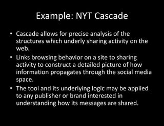 Example: NYT Cascade
• Cascade allows for precise analysis of the
structures which underly sharing activity on the
web.
• Links browsing behavior on a site to sharing
activity to construct a detailed picture of how
information propagates through the social media
space.
• The tool and its underlying logic may be applied
to any publisher or brand interested in
understanding how its messages are shared.
 