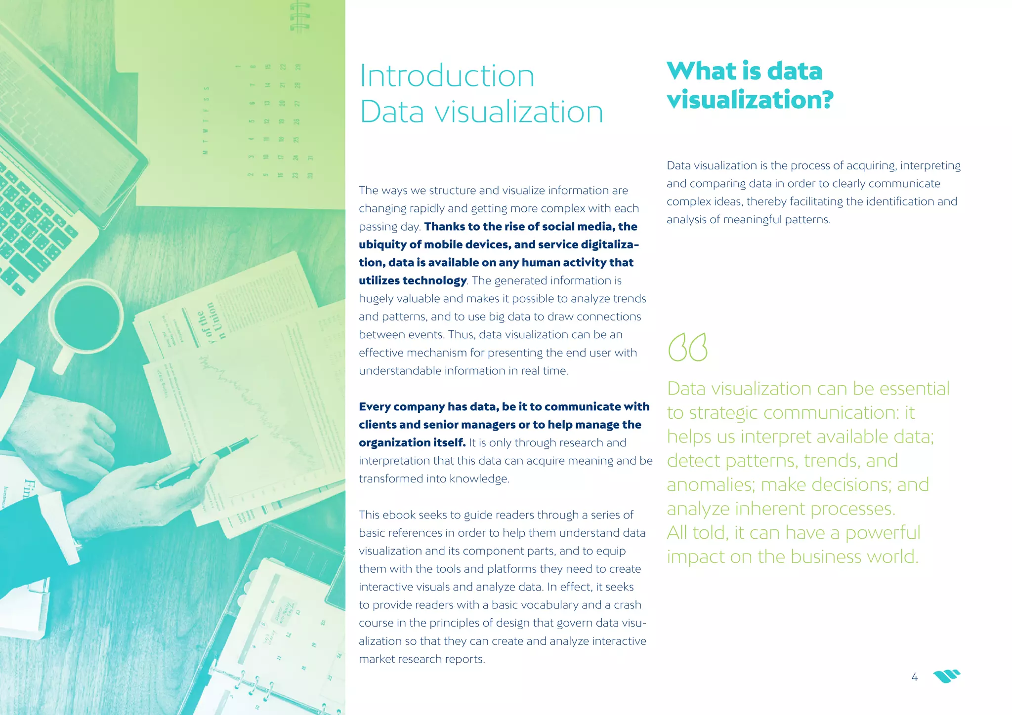 4
netquest.com
Introduction
Data visualization
The ways we structure and visualize information are
changing rapidly and getting more complex with each
passing day. Thanks to the rise of social media, the
ubiquity of mobile devices, and service digitaliza-
tion, data is available on any human activity that
utilizes technology. The generated information is
hugely valuable and makes it possible to analyze trends
and patterns, and to use big data to draw connections
between events. Thus, data visualization can be an
effective mechanism for presenting the end user with
understandable information in real time.
Data visualization can be essential
to strategic communication: it
helps us interpret available data;
detect patterns, trends, and
anomalies; make decisions; and
analyze inherent processes.
All told, it can have a powerful
impact on the business world.
Every company has data, be it to communicate with
clients and senior managers or to help manage the
organization itself. It is only through research and
interpretation that this data can acquire meaning and be
transformed into knowledge.
This ebook seeks to guide readers through a series of
basic references in order to help them understand data
visualization and its component parts, and to equip
them with the tools and platforms they need to create
interactive visuals and analyze data. In effect, it seeks
to provide readers with a basic vocabulary and a crash
course in the principles of design that govern data visu-
alization so that they can create and analyze interactive
market research reports.
What is data
visualization?
Data visualization is the process of acquiring, interpreting
and comparing data in order to clearly communicate
complex ideas, thereby facilitating the identification and
analysis of meaningful patterns.
 