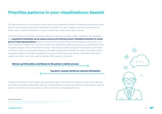 25
netquest.com
Prioritize patterns in your visualizations: Gestalt
The basic elements of the visualization process also involve preattentive attributes. Preattentive attributes are visual
features that facilitate the rapid visual perception of a graphic in a space. Designers use these characteristics to
better uncover relevant information in visuals, because these characteristics attract the eye.
Colin Ware, Director of the Data Visualization Research Lab at the University of New Hampshire, has highlighted
that preattentive attributes can be used as resources for drawing viewers’ immediate attention to certain
parts of visual representations (2004). According to Ware, preattentive processing happens very quickly—typi-
cally in the first 10 milliseconds. This process is the mind’s attempt to rapidly extract basic visual characteristics from
the graphic (stage 1). These characteristics are then consciously processed, along with the perception of the object,
so that the mind can extract patterns (stage 2), ultimately enabling the information to move to the highest level of
perception (stage 3). This makes it possible to find answers to the initial visual question, utilizing the information
saved in our minds. Colin Ware, cited in Meirelles (2014), explains it as follows:
Preattentive attributes enhance object perception and cognition processes, leveraging our mind’s visual capacities.
Good data visualizations deliberately make use of these attributes because they boost the mind’s discovery and rec-
ognition of patterns such as lines, planes, colors, movements, and spatial positioning.9
9 Dondis, D.A. (2015). La sintaxis de la imagen: introducción al alfabeto visual. Editorial Gustavo Gili: Barcelona
Meirelles, I. (2014). La información en el diseño. Barcelona: Parramón.
Bottom up information contributes to the pattern creation process
Top down process reinforces relevant information
 