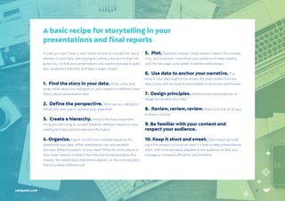 32
netquest.com
In case you don’t have a clear notion of how to include the “story”
element in your data, we’re going to outline a few points that will
guide you, so that your presentations and reports manage to grab
your audience’s attention and have a major impact:
1. Find the story in your data. Write, write, and
write. Write about the highlights of your research in different roles.
Worry about presentation later.
2. Define the perspective. Who are you talking to?
What’s the best way to achieve your objective?
3. Create a hierarchy. What is the most important
thing you are trying to convey? Establish different depths to your
reading and data. Avoid irrelevant information.
4. Organize. Figure out the most suitable sequence for
presenting your data. What relationships can you establish
between different aspects of your data? What do some pieces of
data mean relative to others? Are they the framework (data that
reveals), the details (data that delves deeper), or the contrast (data
that dramatizes differences)?
5. Plot. Generate interest; create tension. Depict the concept,
crux, and resolution. Incentivize your audience to keep reading
until the last page, so to speak. Establish relationships.
6. Use data to anchor your narrative. The
story in your data ought to be simple; the vision drawn from the
data comes with an implicit responsibility to be sincere and honest.
7. Design principles. Adhere to the best practices of
design to visualize your data.
8. Review, review, review. Make sure that all of your
analysis is precise.
9. Be familiar with your content and
respect your audience.
10. Keep it short and sweet. Data-based storytell-
ing is the product of hours of work. It’s best to keep presentations
short, with concrete ideas adapted to the audience so that your
message is conveyed efficiently and smoothly.
A basic recipe for storytelling in your
presentations and final reports
 