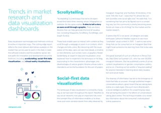 34
netquest.com
Trends in market
research and
data visualization
dashboards
Data visualization technologies and methods continue
to evolve in important ways. This cutting-edge report
reflects the most relevant alternatives available on the
market that can be used to work in this field. In both
the software industry and the academic sector, sev-
eral paths for innovation and development are at the
forefront, including: scrollytelling, social-first data
visualitzation, and virtual reality vizualisations.
Scrollytelling
“Scrollytelling” is a technique that we’ve all experi-
enced first-hand when viewing certain infographics or
websites. As the name implies, it aims to tell a story
as users scroll through a graphic. There are many
libraries that can help generate this kind of visualiza-
tion, including Waypoints, ScrollStory, ScrollMagic, and
Graph-Scroll.js
These tools enable users to interact with content as they
scroll through a webpage or zoom in on content, which
changes and tells a story. By interacting with the visual-
ization of the data, users can see more details, a timeline,
or new elements, such as text, icons, or graphics. Russel
Goldenberg, an expert in data and visualization, once
explained how to implement this technique on his blog,
expounding on the characteristics, advantages, and
disadvantages of various graphic libraries whose code is
intended to act as the foundation for this sort of project.
Social-first data
visualization
The landscape of data visualization is constantly chang-
ing, as we have seen throughout this report. Needless to
say, social networks now play an important role, since
the constant flow of information enables us to draw
more and more narrative stories from data obtained by
Instagram, Snapchat, and YouTube. RJ Andrews, in his
work “Info We Trust”, notes that “It’s almost like con-
tent stumbles onto social right now.” He adds that, “it is
something that has yet to be figured out in a compel-
ling way, but the community is slowly becoming aware.
Social can mean a lot of things” for the market and for
market research.
It seems that RJ is not alone. UX designer and data
enthusiast Catherine Madden expects to see more
“snackable” visual content in 2017: “I want to see some-
thing that can be consumed on an Instagram feed that
might hook someone into learning more that is also easy
to share.”
One great example of such an influencer is Mona Chal-
abi, Data Editor at Guardian U.S., who has over 50,000
Instagram followers. She has published a series of active
content visualizations on gender, consumption, politics,
and so on. Checking out her profile is “required reading”
for anyone interested in learning about data visualiza-
tion and social media.
The diversity of information has led to the emergence of
tools that help us uncover—through published images—
conversations about a given brand that are taking place
online on a daily basis. One such tool is Brandwatch,
a social intelligence platform for unearthing key ideas
that are being discussed in the billions of conversations
taking place online. This technique enables us to reveal
key information about the consumer’s individualized
online experience.
 
