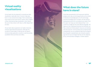 35
netquest.com
Virtual reality
visualizations
Virtual reality has the potential to revolutionize data
visualization, especially when it comes to big data.
Even in a two-dimensional image, there is already too
much data for the human eye to capture. Now imagine
a three-dimensional data visualization, which allows
the user to fully interact with data in a 360-degree field
of vision.
Virtual reality data visualizations are highly interactive,
computer generated 3D projections. Although the
concept of virtual reality is nothing new, the idea of
immersive data exploration certainly is, and the exciting
possibilities that it promises are endless.
What does the future
have in store?
Visual data representation techniques and methods
progress every day, as technology evolves and our body
of theoretical knowledge grows. As this technology
and this knowledge work in tandem, we will continue
developing solutions for our problems and needs. From
this report, we hope you have deduced that, in our
current era, images are the most efficient language. We
hope you now understand that tools and software can
help us discover limitless graphic resources and develop
new structures for communicating and conveying ideas.
Consequently, we can confidently state that the applica-
tions of graphic representation are constantly expand-
ing, and we must not forget that they are the objective
of our communication strategies in market research.
 