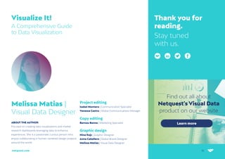 36
netquest.com
Visualize It!
A Comprehensive Guide
to Data Visualization
Melissa Matias |
Visual Data Designer
ABOUT THE AUTHOR
Focused on creating data visualizations and market
research dashboards leveraging data to enhance
experiences. She is a passionate, curious person who
enjoys collaborating in human-centered design projects
around the world.
Thank you for
reading.
Stay tuned
with us.
Project editing
Isabel Montero | Communication Specialist
Vanessa Castro | Global Communications Manager
Copy editing
Bernou Benne | Marketing Specialist
Graphic design
Nina Rojc | Graphic Designer
Anna Caballero | Global Brand Designer
Melissa Matias | Visual Data Designer
 