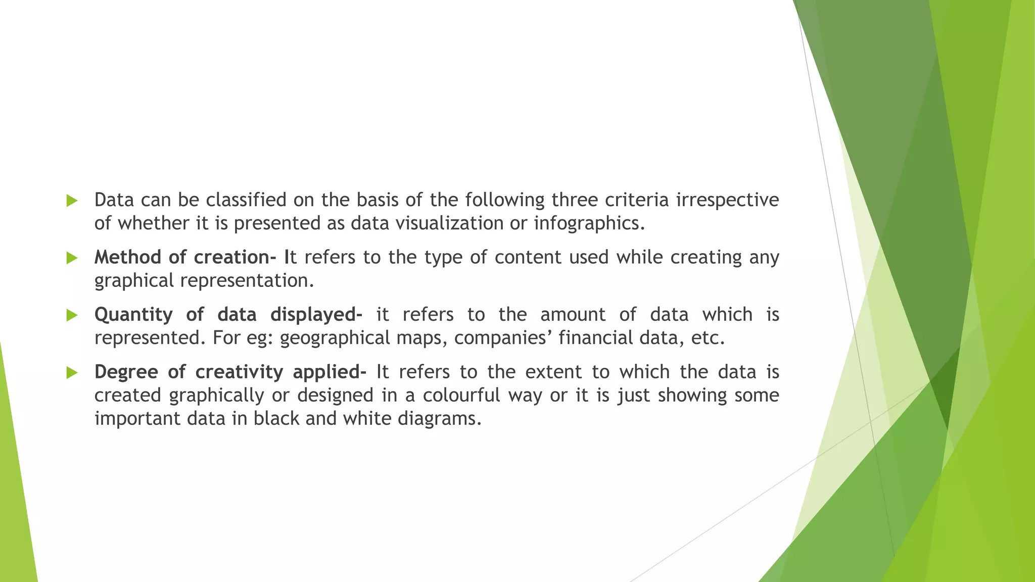  Data can be classified on the basis of the following three criteria irrespective
of whether it is presented as data visualization or infographics.
 Method of creation- It refers to the type of content used while creating any
graphical representation.
 Quantity of data displayed- it refers to the amount of data which is
represented. For eg: geographical maps, companies’ financial data, etc.
 Degree of creativity applied- It refers to the extent to which the data is
created graphically or designed in a colourful way or it is just showing some
important data in black and white diagrams.
 