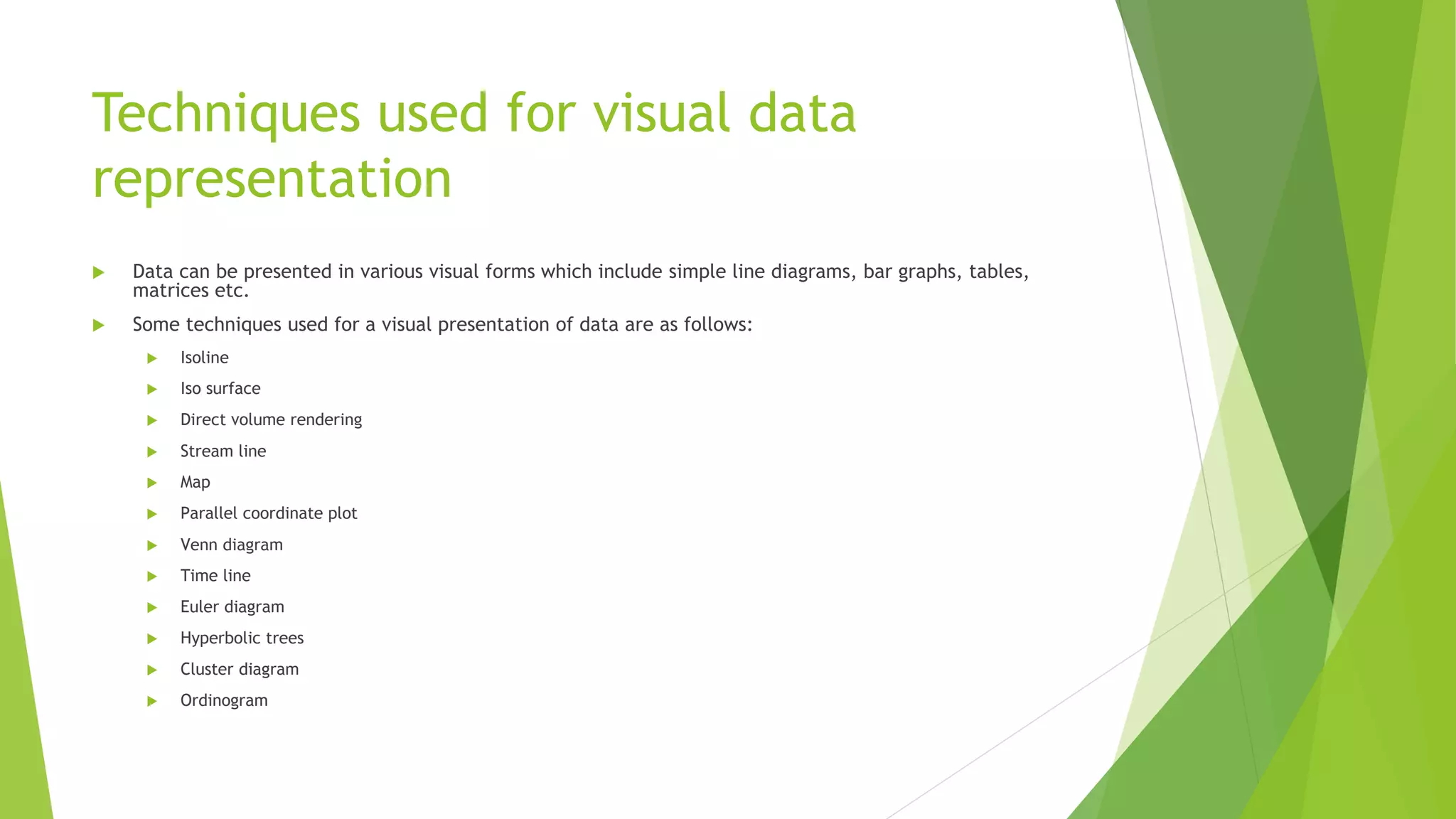 Techniques used for visual data
representation
 Data can be presented in various visual forms which include simple line diagrams, bar graphs, tables,
matrices etc.
 Some techniques used for a visual presentation of data are as follows:
 Isoline
 Iso surface
 Direct volume rendering
 Stream line
 Map
 Parallel coordinate plot
 Venn diagram
 Time line
 Euler diagram
 Hyperbolic trees
 Cluster diagram
 Ordinogram
 