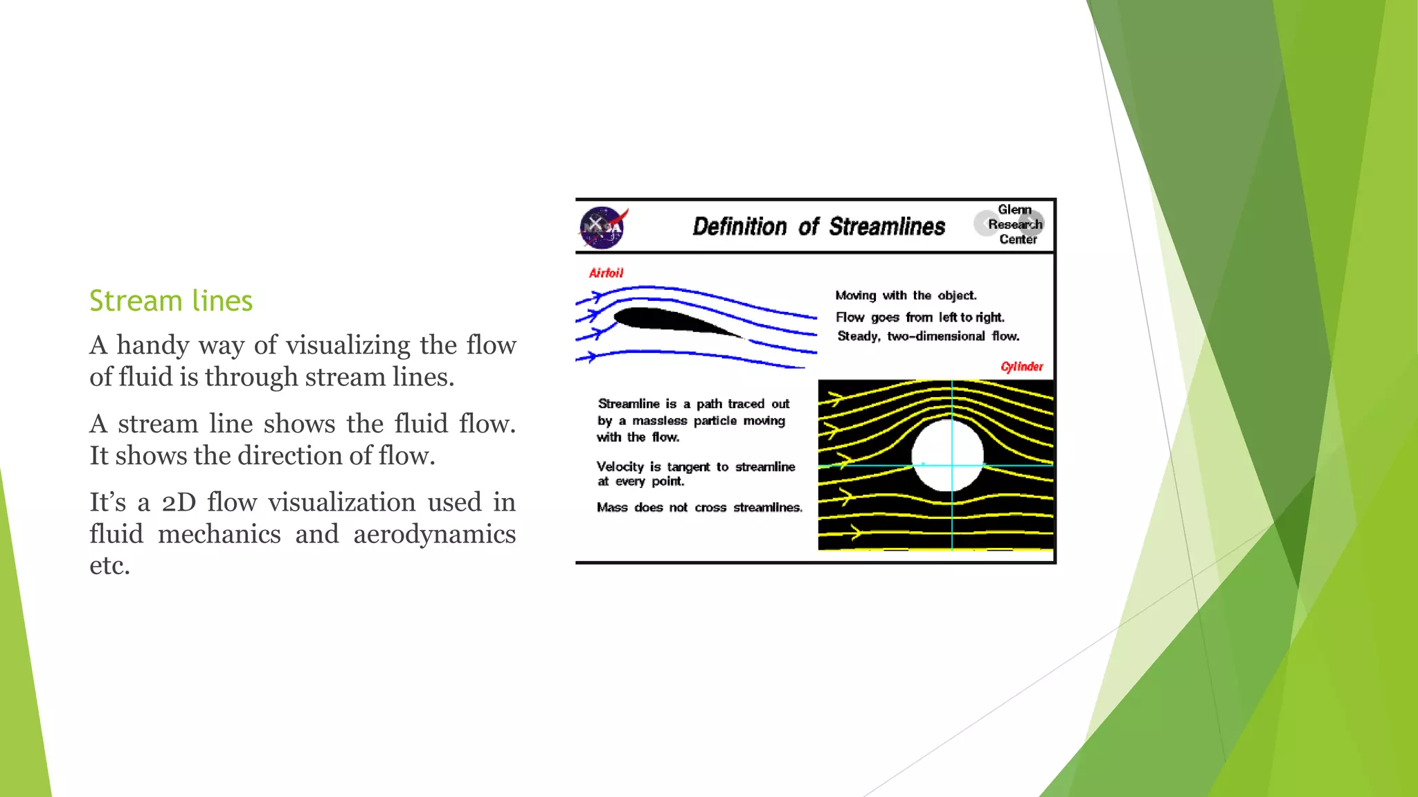 Stream lines
A handy way of visualizing the flow
of fluid is through stream lines.
A stream line shows the fluid flow.
It shows the direction of flow.
It’s a 2D flow visualization used in
fluid mechanics and aerodynamics
etc.
 