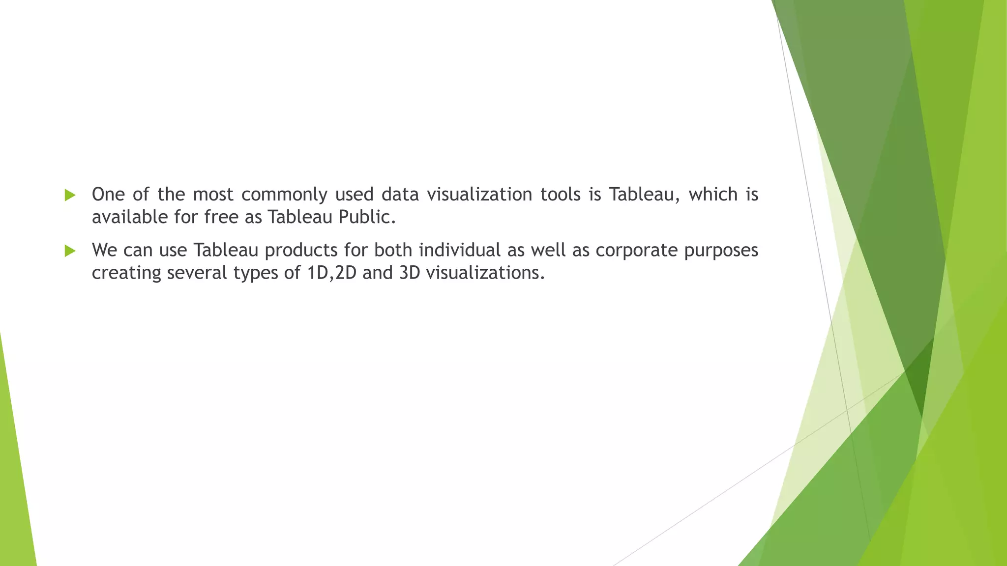  One of the most commonly used data visualization tools is Tableau, which is
available for free as Tableau Public.
 We can use Tableau products for both individual as well as corporate purposes
creating several types of 1D,2D and 3D visualizations.
 