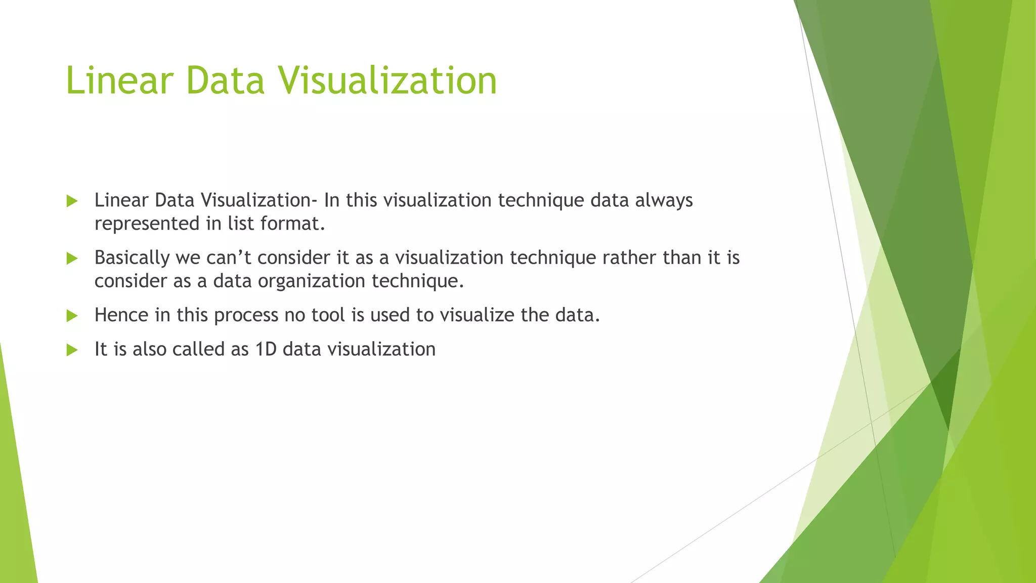 Linear Data Visualization
 Linear Data Visualization- In this visualization technique data always
represented in list format.
 Basically we can’t consider it as a visualization technique rather than it is
consider as a data organization technique.
 Hence in this process no tool is used to visualize the data.
 It is also called as 1D data visualization
 
