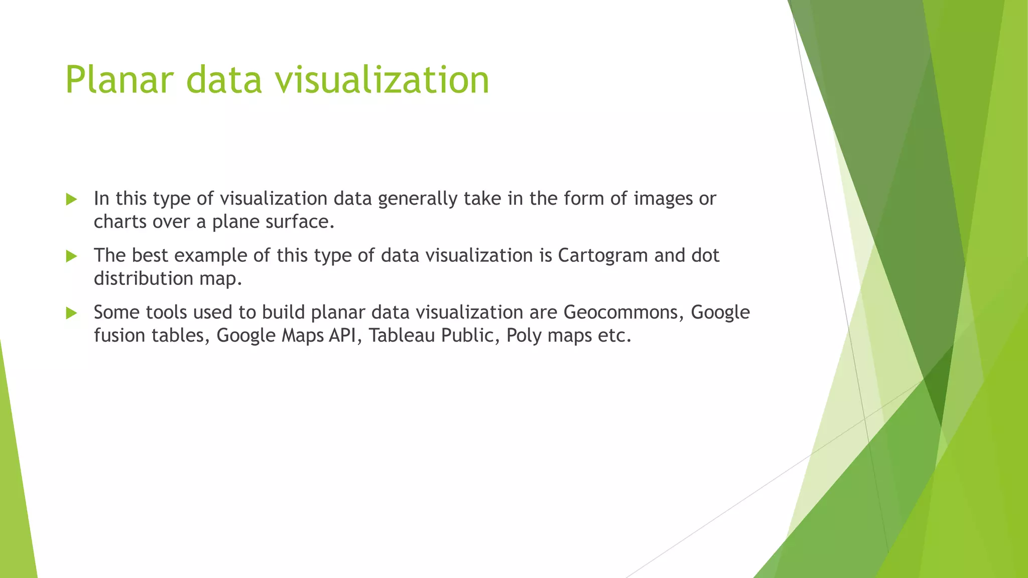 Planar data visualization
 In this type of visualization data generally take in the form of images or
charts over a plane surface.
 The best example of this type of data visualization is Cartogram and dot
distribution map.
 Some tools used to build planar data visualization are Geocommons, Google
fusion tables, Google Maps API, Tableau Public, Poly maps etc.
 