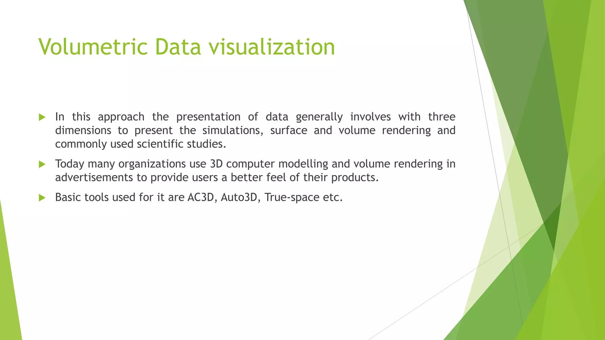 Volumetric Data visualization
 In this approach the presentation of data generally involves with three
dimensions to present the simulations, surface and volume rendering and
commonly used scientific studies.
 Today many organizations use 3D computer modelling and volume rendering in
advertisements to provide users a better feel of their products.
 Basic tools used for it are AC3D, Auto3D, True-space etc.
 