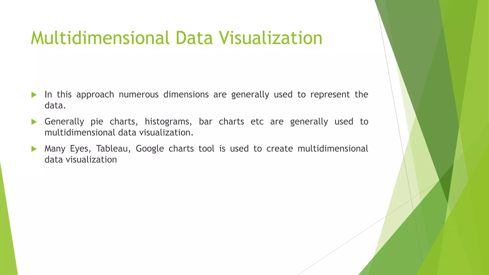 Multidimensional Data Visualization
 In this approach numerous dimensions are generally used to represent the
data.
 Generally pie charts, histograms, bar charts etc are generally used to
multidimensional data visualization.
 Many Eyes, Tableau, Google charts tool is used to create multidimensional
data visualization
 