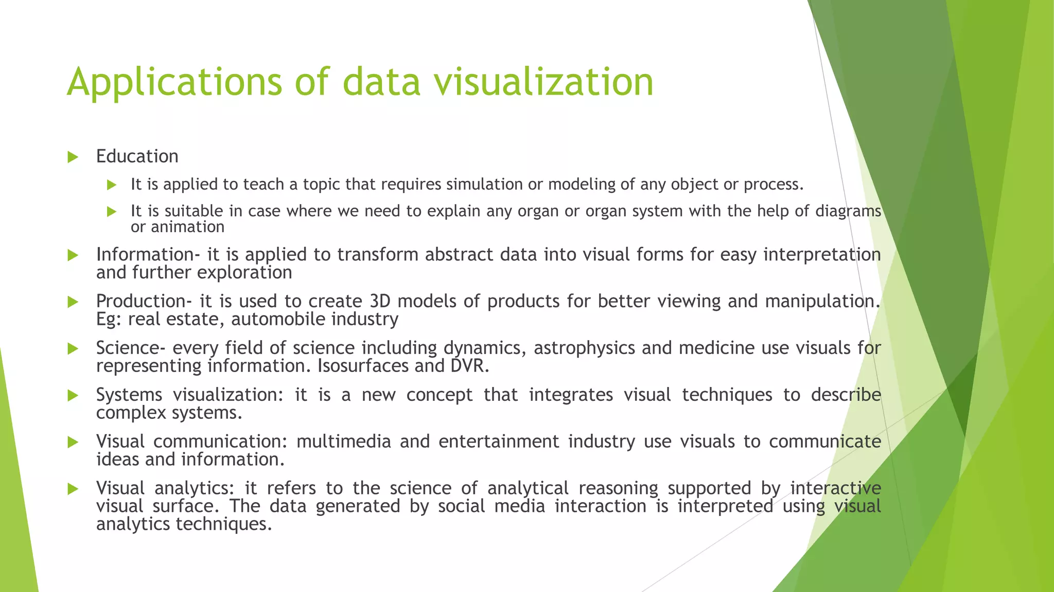 Applications of data visualization
 Education
 It is applied to teach a topic that requires simulation or modeling of any object or process.
 It is suitable in case where we need to explain any organ or organ system with the help of diagrams
or animation
 Information- it is applied to transform abstract data into visual forms for easy interpretation
and further exploration
 Production- it is used to create 3D models of products for better viewing and manipulation.
Eg: real estate, automobile industry
 Science- every field of science including dynamics, astrophysics and medicine use visuals for
representing information. Isosurfaces and DVR.
 Systems visualization: it is a new concept that integrates visual techniques to describe
complex systems.
 Visual communication: multimedia and entertainment industry use visuals to communicate
ideas and information.
 Visual analytics: it refers to the science of analytical reasoning supported by interactive
visual surface. The data generated by social media interaction is interpreted using visual
analytics techniques.
 