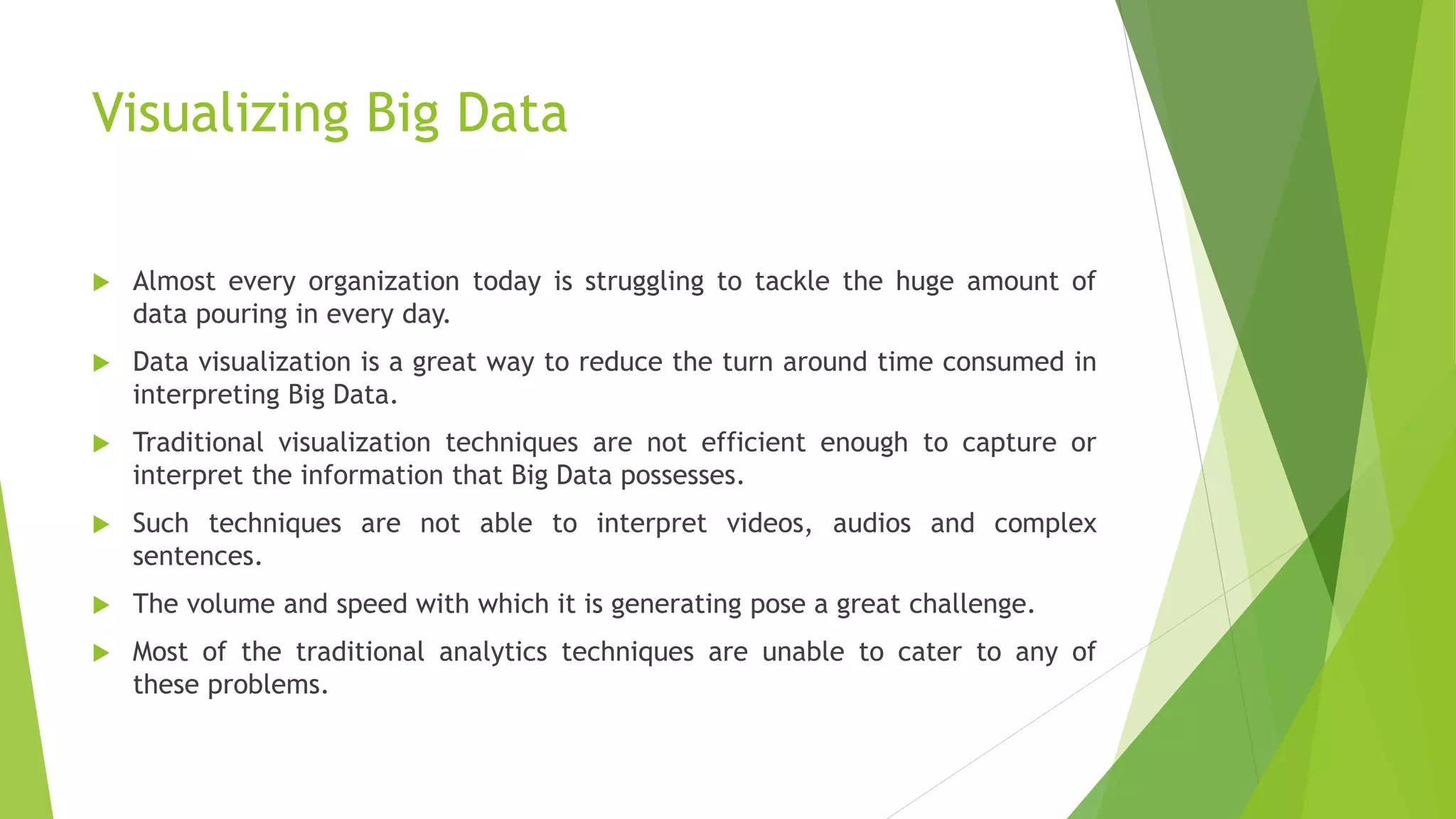 Visualizing Big Data
 Almost every organization today is struggling to tackle the huge amount of
data pouring in every day.
 Data visualization is a great way to reduce the turn around time consumed in
interpreting Big Data.
 Traditional visualization techniques are not efficient enough to capture or
interpret the information that Big Data possesses.
 Such techniques are not able to interpret videos, audios and complex
sentences.
 The volume and speed with which it is generating pose a great challenge.
 Most of the traditional analytics techniques are unable to cater to any of
these problems.
 