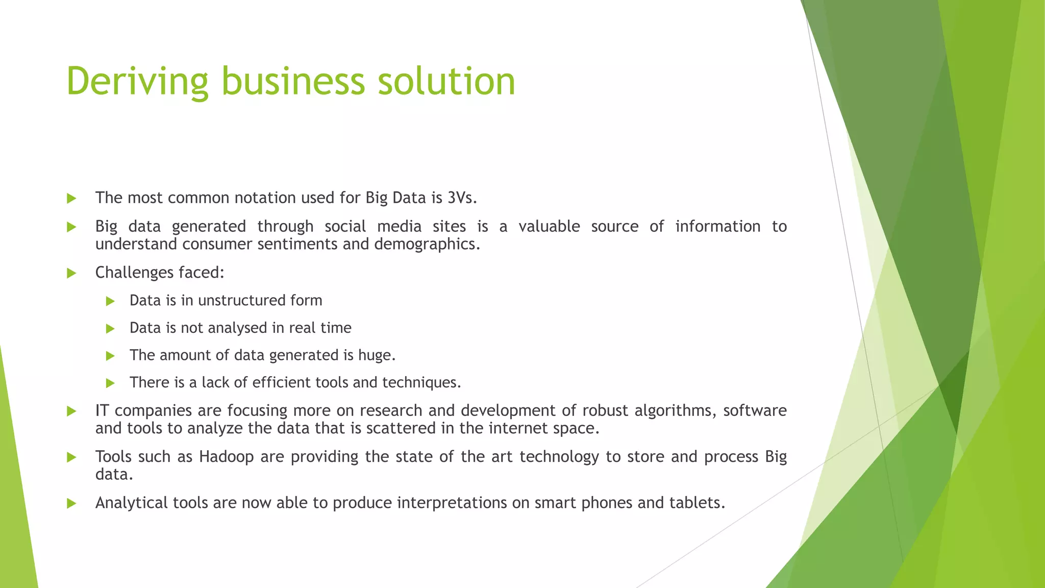 Deriving business solution
 The most common notation used for Big Data is 3Vs.
 Big data generated through social media sites is a valuable source of information to
understand consumer sentiments and demographics.
 Challenges faced:
 Data is in unstructured form
 Data is not analysed in real time
 The amount of data generated is huge.
 There is a lack of efficient tools and techniques.
 IT companies are focusing more on research and development of robust algorithms, software
and tools to analyze the data that is scattered in the internet space.
 Tools such as Hadoop are providing the state of the art technology to store and process Big
data.
 Analytical tools are now able to produce interpretations on smart phones and tablets.
 