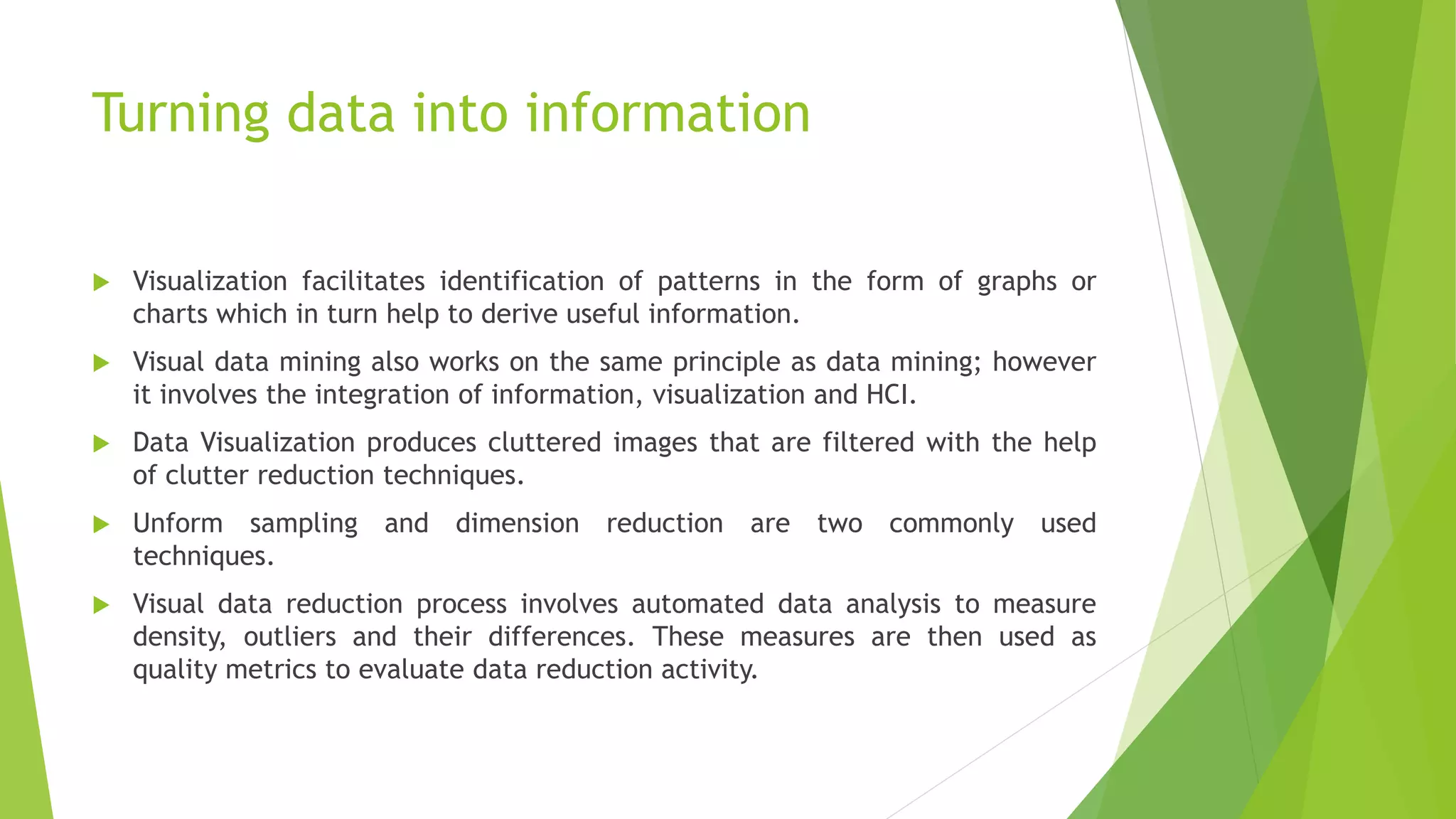 Turning data into information
 Visualization facilitates identification of patterns in the form of graphs or
charts which in turn help to derive useful information.
 Visual data mining also works on the same principle as data mining; however
it involves the integration of information, visualization and HCI.
 Data Visualization produces cluttered images that are filtered with the help
of clutter reduction techniques.
 Unform sampling and dimension reduction are two commonly used
techniques.
 Visual data reduction process involves automated data analysis to measure
density, outliers and their differences. These measures are then used as
quality metrics to evaluate data reduction activity.
 