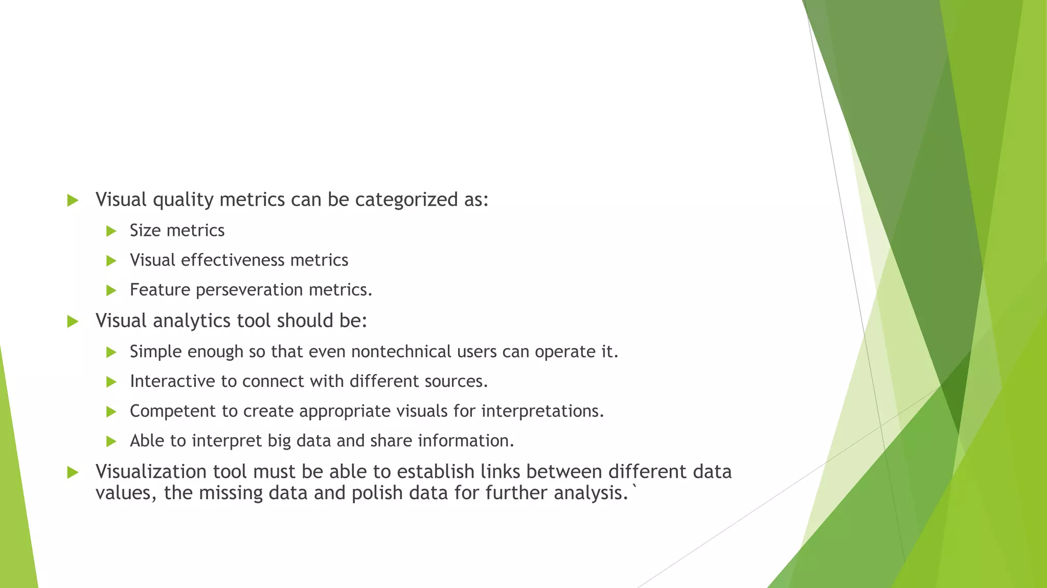  Visual quality metrics can be categorized as:
 Size metrics
 Visual effectiveness metrics
 Feature perseveration metrics.
 Visual analytics tool should be:
 Simple enough so that even nontechnical users can operate it.
 Interactive to connect with different sources.
 Competent to create appropriate visuals for interpretations.
 Able to interpret big data and share information.
 Visualization tool must be able to establish links between different data
values, the missing data and polish data for further analysis.`
 