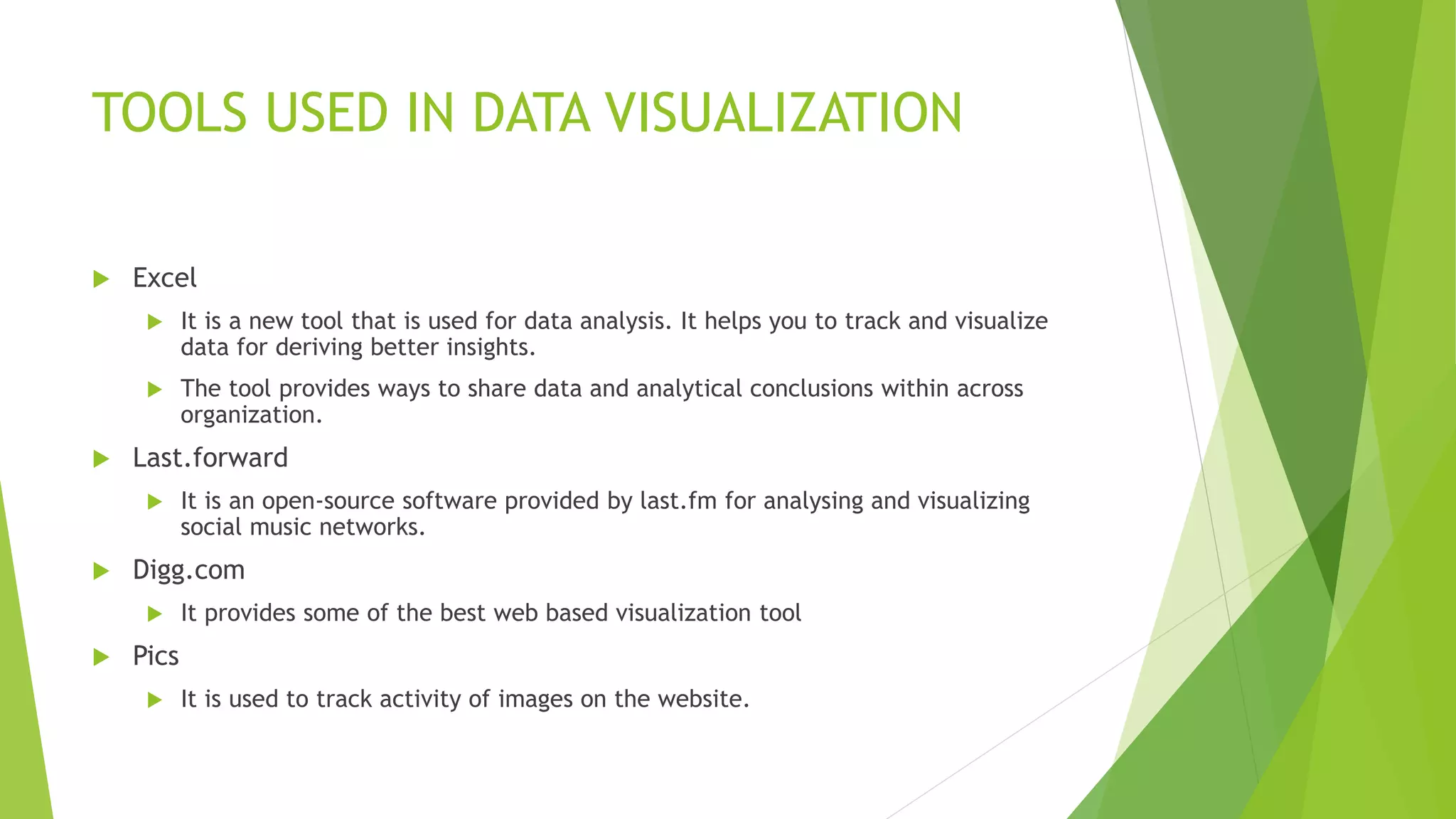 TOOLS USED IN DATA VISUALIZATION
 Excel
 It is a new tool that is used for data analysis. It helps you to track and visualize
data for deriving better insights.
 The tool provides ways to share data and analytical conclusions within across
organization.
 Last.forward
 It is an open-source software provided by last.fm for analysing and visualizing
social music networks.
 Digg.com
 It provides some of the best web based visualization tool
 Pics
 It is used to track activity of images on the website.
 