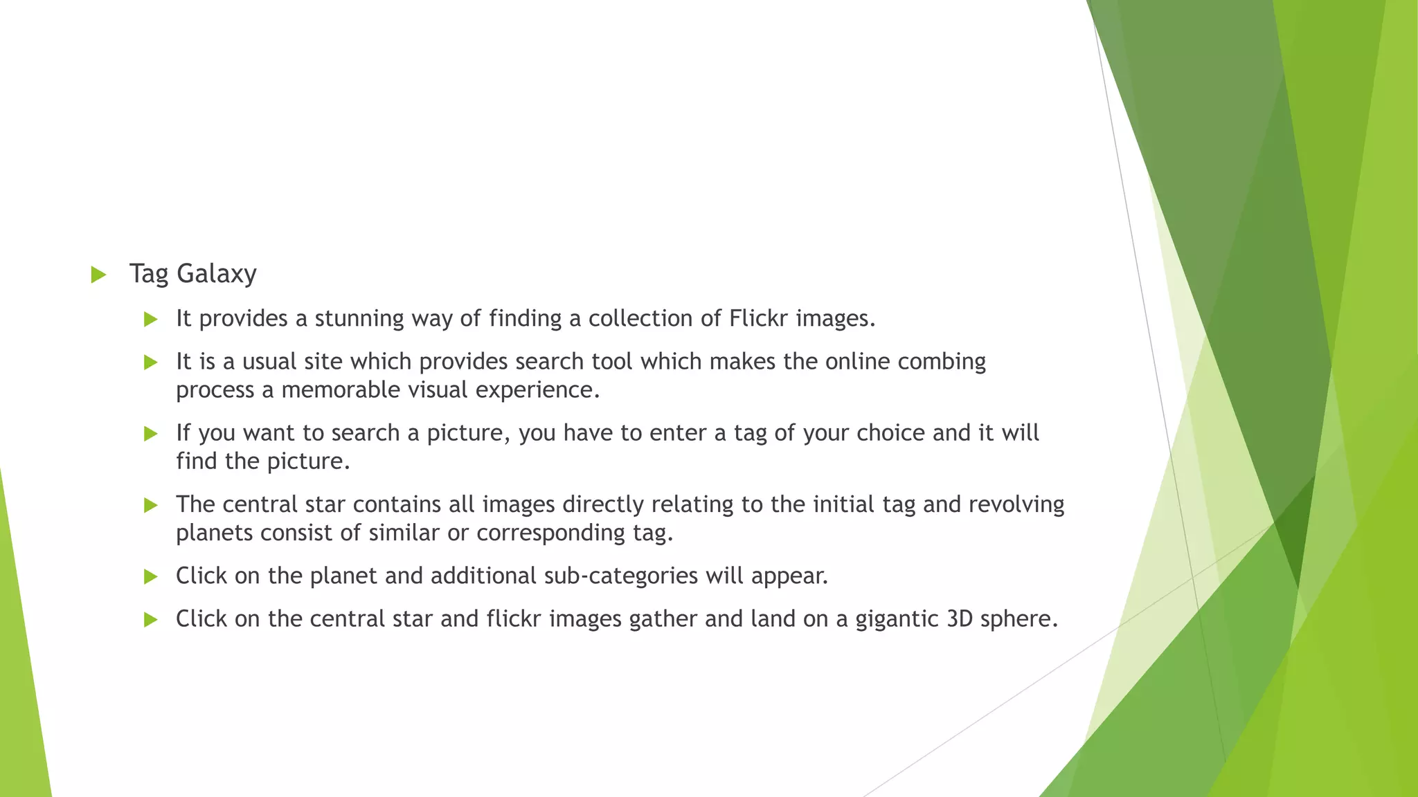  Tag Galaxy
 It provides a stunning way of finding a collection of Flickr images.
 It is a usual site which provides search tool which makes the online combing
process a memorable visual experience.
 If you want to search a picture, you have to enter a tag of your choice and it will
find the picture.
 The central star contains all images directly relating to the initial tag and revolving
planets consist of similar or corresponding tag.
 Click on the planet and additional sub-categories will appear.
 Click on the central star and flickr images gather and land on a gigantic 3D sphere.
 