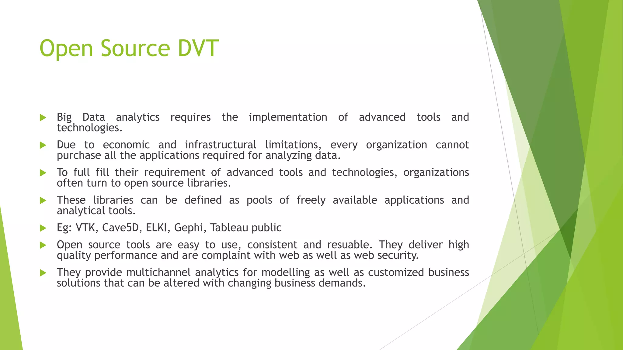 Open Source DVT
 Big Data analytics requires the implementation of advanced tools and
technologies.
 Due to economic and infrastructural limitations, every organization cannot
purchase all the applications required for analyzing data.
 To full fill their requirement of advanced tools and technologies, organizations
often turn to open source libraries.
 These libraries can be defined as pools of freely available applications and
analytical tools.
 Eg: VTK, Cave5D, ELKI, Gephi, Tableau public
 Open source tools are easy to use, consistent and resuable. They deliver high
quality performance and are complaint with web as well as web security.
 They provide multichannel analytics for modelling as well as customized business
solutions that can be altered with changing business demands.
 