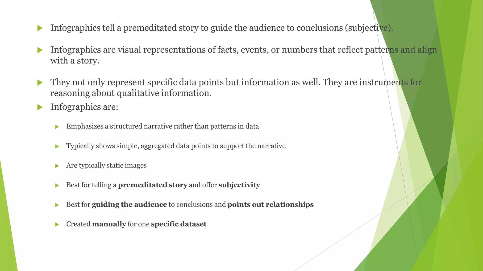 Infographics tell a premeditated story to guide the audience to conclusions (subjective).
 Infographics are visual representations of facts, events, or numbers that reflect patterns and align
with a story.
 They not only represent specific data points but information as well. They are instruments for
reasoning about qualitative information.
 Infographics are:
 Emphasizes a structured narrative rather than patterns in data
 Typically shows simple, aggregated data points to support the narrative
 Are typically static images
 Best for telling a premeditated story and offer subjectivity
 Best for guiding the audience to conclusions and points out relationships
 Created manually for one specific dataset
 