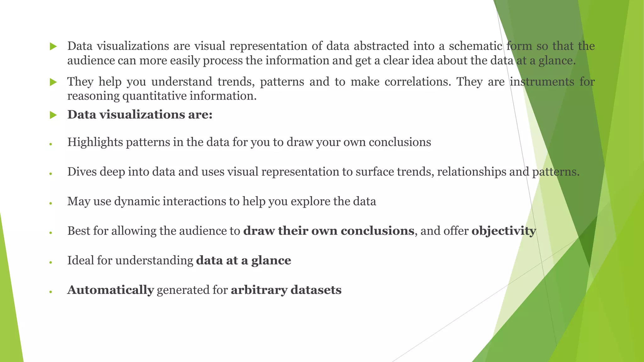  Data visualizations are visual representation of data abstracted into a schematic form so that the
audience can more easily process the information and get a clear idea about the data at a glance.
 They help you understand trends, patterns and to make correlations. They are instruments for
reasoning quantitative information.
 Data visualizations are:
 Highlights patterns in the data for you to draw your own conclusions
 Dives deep into data and uses visual representation to surface trends, relationships and patterns.
 May use dynamic interactions to help you explore the data
 Best for allowing the audience to draw their own conclusions, and offer objectivity
 Ideal for understanding data at a glance
 Automatically generated for arbitrary datasets
 