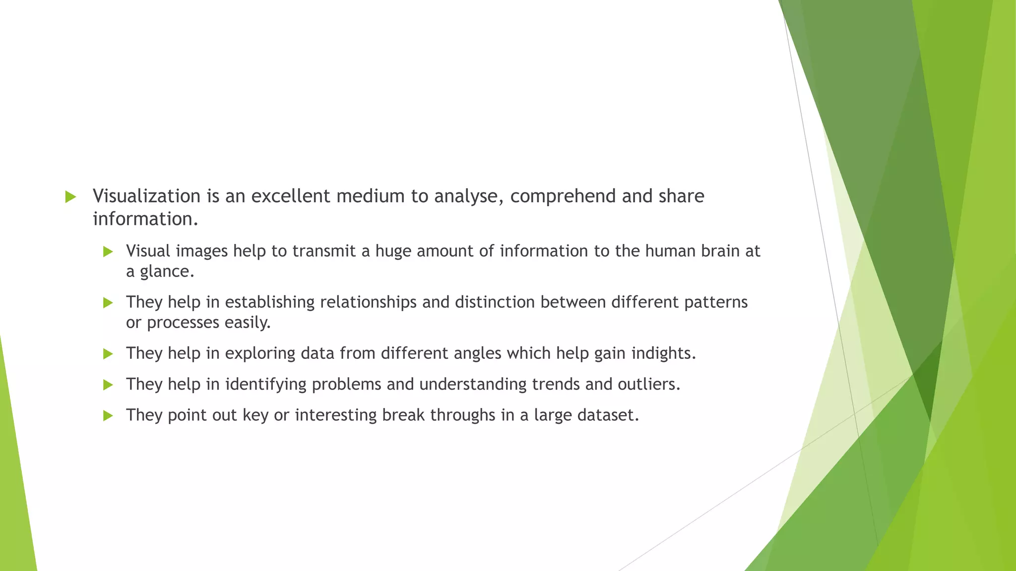  Visualization is an excellent medium to analyse, comprehend and share
information.
 Visual images help to transmit a huge amount of information to the human brain at
a glance.
 They help in establishing relationships and distinction between different patterns
or processes easily.
 They help in exploring data from different angles which help gain indights.
 They help in identifying problems and understanding trends and outliers.
 They point out key or interesting break throughs in a large dataset.
 