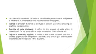  Data can be classified on the basis of the following three criteria irrespective
of whether it is presented as data visualization or infographics.
 Method of creation- It refers to the type of content used while creating any
graphical representation.
 Quantity of data displayed- it refers to the amount of data which is
represented. For eg: geographical maps, companies’ financial data, etc.
 Degree of creativity applied- It refers to the extent to which the data is
created graphically or designed in a colourful way or it is just showing some
important data in black and white diagrams.
 