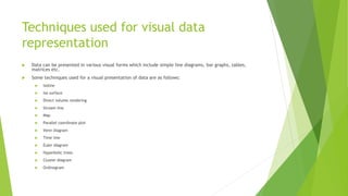 Techniques used for visual data
representation
 Data can be presented in various visual forms which include simple line diagrams, bar graphs, tables,
matrices etc.
 Some techniques used for a visual presentation of data are as follows:
 Isoline
 Iso surface
 Direct volume rendering
 Stream line
 Map
 Parallel coordinate plot
 Venn diagram
 Time line
 Euler diagram
 Hyperbolic trees
 Cluster diagram
 Ordinogram
 