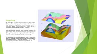 Isosurface
An isosurface is a three-dimensional analog of an isoline.
It is a surface that represents points of a constant value
(e.g. pressure, temperature, velocity, density) within a
volume of space; in other words, it is a level set of a
continuous function whose domain is 3D-space
They are normally displayed using computer graphics and
are used as data visualization methods in computational
fluid dynamics, allowing engineers to study features of a
fluid flow around the objects, such as aircraft wings.
An isosurface may represent a shock wave in supersonic
flight. In medical imaging isosurfaces may be used to
represent regions of a particular density in a 3-D CT scan,
allowing the visualization of internal organ, bones etc.
 