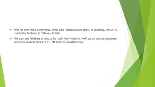  One of the most commonly used data visualization tools is Tableau, which is
available for free as Tableau Public.
 We can use Tableau products for both individual as well as corporate purposes
creating several types of 1D,2D and 3D visualizations.
 