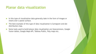 Planar data visualization
 In this type of visualization data generally take in the form of images or
charts over a plane surface.
 The best example of this type of data visualization is Cartogram and dot
distribution map.
 Some tools used to build planar data visualization are Geocommons, Google
fusion tables, Google Maps API, Tableau Public, Poly maps etc.
 